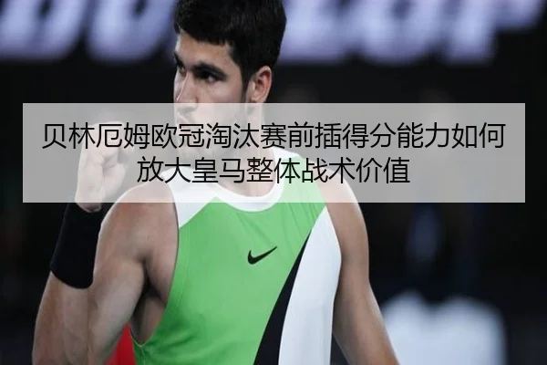 贝林厄姆欧冠淘汰赛前插得分能力如何放大皇马整体战术价值