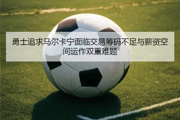 勇士追求马尔卡宁面临交易筹码不足与薪资空间运作双重难题